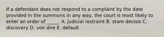 If a defendant does not respond to a complaint by the date provided in the summons in any way, the court is most likely to enter an order of _____. A. judicial restraint B. stare decisis C. discovery D. voir dire E. default