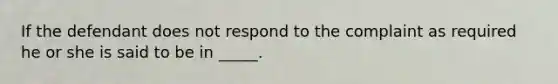 If the defendant does not respond to the complaint as required he or she is said to be in _____.