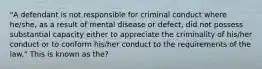 "A defendant is not responsible for criminal conduct where he/she, as a result of mental disease or defect, did not possess substantial capacity either to appreciate the criminality of his/her conduct or to conform his/her conduct to the requirements of the law." This is known as the?