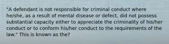 "A defendant is not responsible for criminal conduct where he/she, as a result of mental disease or defect, did not possess substantial capacity either to appreciate the criminality of his/her conduct or to conform his/her conduct to the requirements of the law." This is known as the?