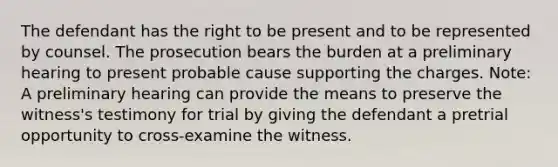 The defendant has the right to be present and to be represented by counsel. The prosecution bears the burden at a preliminary hearing to present probable cause supporting the charges. Note: A preliminary hearing can provide the means to preserve the witness's testimony for trial by giving the defendant a pretrial opportunity to cross-examine the witness.