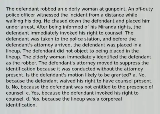 The defendant robbed an elderly woman at gunpoint. An off-duty police officer witnessed the incident from a distance while walking his dog. He chased down the defendant and placed him under arrest. After being informed of his Miranda rights, the defendant immediately invoked his right to counsel. The defendant was taken to the police station, and before the defendant's attorney arrived, the defendant was placed in a lineup. The defendant did not object to being placed in the lineup. The elderly woman immediately identified the defendant as the robber. The defendant's attorney moved to suppress the identification because it was conducted without the attorney present. Is the defendant's motion likely to be granted? a. No, because the defendant waived his right to have counsel present. b. No, because the defendant was not entitled to the presence of counsel. c. Yes, because the defendant invoked his right to counsel. d. Yes, because the lineup was a corporeal identification.