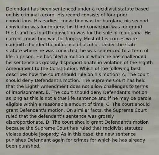 Defendant has been sentenced under a recidivist statute based on his criminal record. His record consists of four prior convictions. His earliest conviction was for burglary; his second conviction was for forgery; his third conviction was for grand theft; and his fourth conviction was for the sale of marijuana. His current conviction was for forgery. Most of his crimes were committed under the influence of alcohol. Under the state statute where he was convicted, he was sentenced to a term of life in prison. He has filed a motion in which he has challenged his sentence as grossly disproportionate in violation of the Eighth Amendment to the Constitution. Which of the following best describes how the court should rule on his motion? A. The court should deny Defendant's motion. The Supreme Court has held that the Eighth Amendment does not allow challenges to terms of imprisonment. B. The court should deny Defendant's motion as long as this is not a true life sentence and if he may be parole eligible within a reasonable amount of time. C. The court should grant Defendant's motion. On similar facts, the Supreme Court ruled that the defendant's sentence was grossly disproportionate. D. The court should grant Defendant's motion because the Supreme Court has ruled that recidivist statutes violate double jeopardy. As in this case, the new sentence punishes Defendant again for crimes for which he has already been punished.