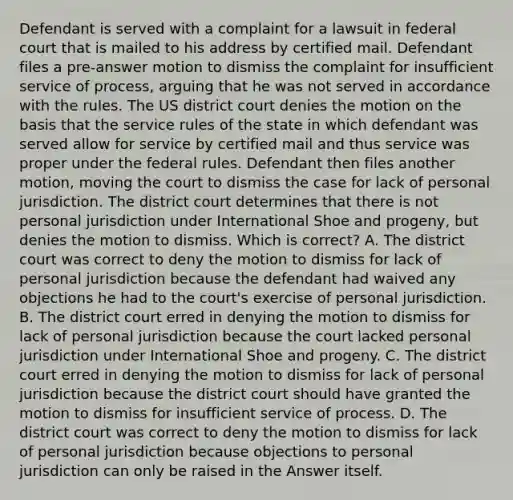 Defendant is served with a complaint for a lawsuit in federal court that is mailed to his address by certified mail. Defendant files a pre-answer motion to dismiss the complaint for insufficient service of process, arguing that he was not served in accordance with the rules. The US district court denies the motion on the basis that the service rules of the state in which defendant was served allow for service by certified mail and thus service was proper under the federal rules. Defendant then files another motion, moving the court to dismiss the case for lack of personal jurisdiction. The district court determines that there is not personal jurisdiction under International Shoe and progeny, but denies the motion to dismiss. Which is correct? A. The district court was correct to deny the motion to dismiss for lack of personal jurisdiction because the defendant had waived any objections he had to the court's exercise of personal jurisdiction. B. The district court erred in denying the motion to dismiss for lack of personal jurisdiction because the court lacked personal jurisdiction under International Shoe and progeny. C. The district court erred in denying the motion to dismiss for lack of personal jurisdiction because the district court should have granted the motion to dismiss for insufficient service of process. D. The district court was correct to deny the motion to dismiss for lack of personal jurisdiction because objections to personal jurisdiction can only be raised in the Answer itself.