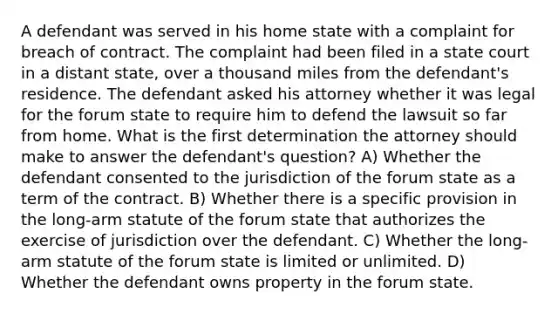 A defendant was served in his home state with a complaint for breach of contract. The complaint had been filed in a state court in a distant state, over a thousand miles from the defendant's residence. The defendant asked his attorney whether it was legal for the forum state to require him to defend the lawsuit so far from home. What is the first determination the attorney should make to answer the defendant's question? A) Whether the defendant consented to the jurisdiction of the forum state as a term of the contract. B) Whether there is a specific provision in the long-arm statute of the forum state that authorizes the exercise of jurisdiction over the defendant. C) Whether the long-arm statute of the forum state is limited or unlimited. D) Whether the defendant owns property in the forum state.