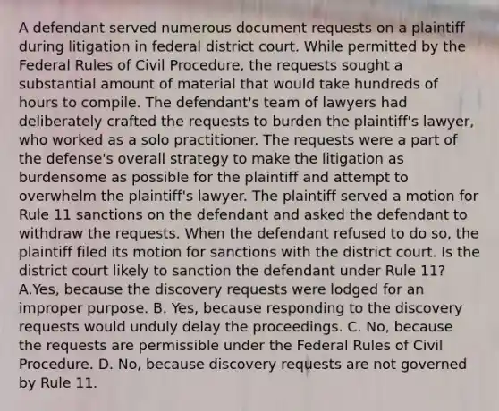 A defendant served numerous document requests on a plaintiff during litigation in federal district court. While permitted by the Federal Rules of Civil Procedure, the requests sought a substantial amount of material that would take hundreds of hours to compile. The defendant's team of lawyers had deliberately crafted the requests to burden the plaintiff's lawyer, who worked as a solo practitioner. The requests were a part of the defense's overall strategy to make the litigation as burdensome as possible for the plaintiff and attempt to overwhelm the plaintiff's lawyer. The plaintiff served a motion for Rule 11 sanctions on the defendant and asked the defendant to withdraw the requests. When the defendant refused to do so, the plaintiff filed its motion for sanctions with the district court. Is the district court likely to sanction the defendant under Rule 11? A.Yes, because the discovery requests were lodged for an improper purpose. B. Yes, because responding to the discovery requests would unduly delay the proceedings. C. No, because the requests are permissible under the Federal Rules of Civil Procedure. D. No, because discovery requests are not governed by Rule 11.