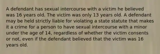 A defendant has sexual intercourse with a victim he believed was 16 years old. The victim was only 13 years old. A defendant may be held strictly liable for violating a state statute that makes it a crime for a person to have sexual intercourse with a minor under the age of 14, regardless of whether the victim consents or not, even if the defendant believed that the victim was 16 years old.