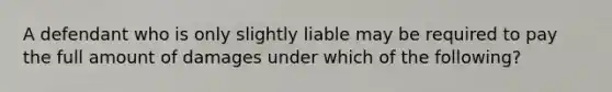 A defendant who is only slightly liable may be required to pay the full amount of damages under which of the following?