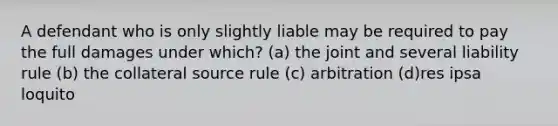 A defendant who is only slightly liable may be required to pay the full damages under which? (a) the joint and several liability rule (b) the collateral source rule (c) arbitration (d)res ipsa loquito