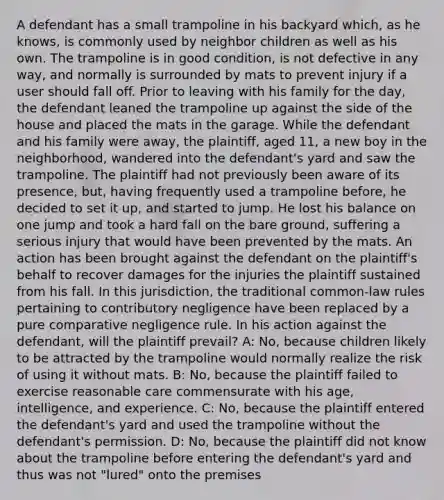 A defendant has a small trampoline in his backyard which, as he knows, is commonly used by neighbor children as well as his own. The trampoline is in good condition, is not defective in any way, and normally is surrounded by mats to prevent injury if a user should fall off. Prior to leaving with his family for the day, the defendant leaned the trampoline up against the side of the house and placed the mats in the garage. While the defendant and his family were away, the plaintiff, aged 11, a new boy in the neighborhood, wandered into the defendant's yard and saw the trampoline. The plaintiff had not previously been aware of its presence, but, having frequently used a trampoline before, he decided to set it up, and started to jump. He lost his balance on one jump and took a hard fall on the bare ground, suffering a serious injury that would have been prevented by the mats. An action has been brought against the defendant on the plaintiff's behalf to recover damages for the injuries the plaintiff sustained from his fall. In this jurisdiction, the traditional common-law rules pertaining to contributory negligence have been replaced by a pure comparative negligence rule. In his action against the defendant, will the plaintiff prevail? A: No, because children likely to be attracted by the trampoline would normally realize the risk of using it without mats. B: No, because the plaintiff failed to exercise reasonable care commensurate with his age, intelligence, and experience. C: No, because the plaintiff entered the defendant's yard and used the trampoline without the defendant's permission. D: No, because the plaintiff did not know about the trampoline before entering the defendant's yard and thus was not "lured" onto the premises