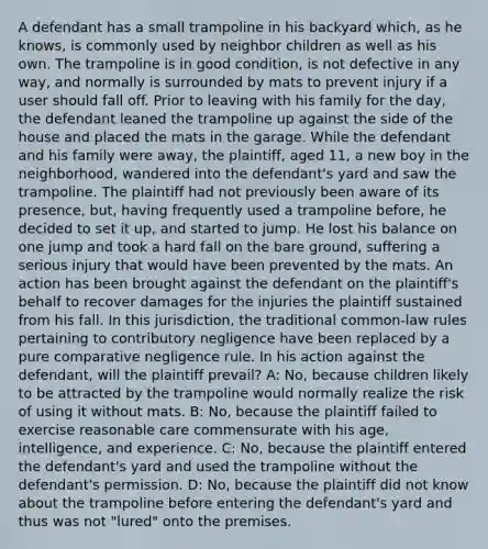 A defendant has a small trampoline in his backyard which, as he knows, is commonly used by neighbor children as well as his own. The trampoline is in good condition, is not defective in any way, and normally is surrounded by mats to prevent injury if a user should fall off. Prior to leaving with his family for the day, the defendant leaned the trampoline up against the side of the house and placed the mats in the garage. While the defendant and his family were away, the plaintiff, aged 11, a new boy in the neighborhood, wandered into the defendant's yard and saw the trampoline. The plaintiff had not previously been aware of its presence, but, having frequently used a trampoline before, he decided to set it up, and started to jump. He lost his balance on one jump and took a hard fall on the bare ground, suffering a serious injury that would have been prevented by the mats. An action has been brought against the defendant on the plaintiff's behalf to recover damages for the injuries the plaintiff sustained from his fall. In this jurisdiction, the traditional common-law rules pertaining to contributory negligence have been replaced by a pure comparative negligence rule. In his action against the defendant, will the plaintiff prevail? A: No, because children likely to be attracted by the trampoline would normally realize the risk of using it without mats. B: No, because the plaintiff failed to exercise reasonable care commensurate with his age, intelligence, and experience. C: No, because the plaintiff entered the defendant's yard and used the trampoline without the defendant's permission. D: No, because the plaintiff did not know about the trampoline before entering the defendant's yard and thus was not "lured" onto the premises.