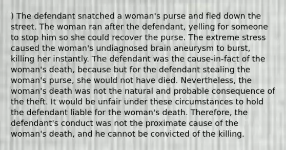 ) The defendant snatched a woman's purse and fled down the street. The woman ran after the defendant, yelling for someone to stop him so she could recover the purse. The extreme stress caused the woman's undiagnosed brain aneurysm to burst, killing her instantly. The defendant was the cause-in-fact of the woman's death, because but for the defendant stealing the woman's purse, she would not have died. Nevertheless, the woman's death was not the natural and probable consequence of the theft. It would be unfair under these circumstances to hold the defendant liable for the woman's death. Therefore, the defendant's conduct was not the proximate cause of the woman's death, and he cannot be convicted of the killing.