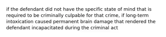 if the defendant did not have the specific state of mind that is required to be criminally culpable for that crime, if long-term intoxication caused permanent brain damage that rendered the defendant incapacitated during the criminal act