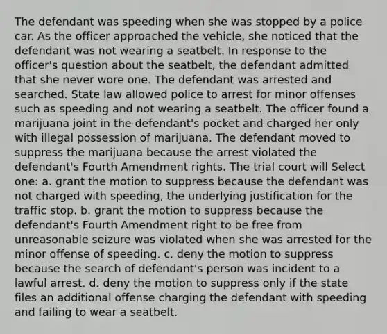 The defendant was speeding when she was stopped by a police car. As the officer approached the vehicle, she noticed that the defendant was not wearing a seatbelt. In response to the officer's question about the seatbelt, the defendant admitted that she never wore one. The defendant was arrested and searched. State law allowed police to arrest for minor offenses such as speeding and not wearing a seatbelt. The officer found a marijuana joint in the defendant's pocket and charged her only with illegal possession of marijuana. The defendant moved to suppress the marijuana because the arrest violated the defendant's Fourth Amendment rights. The trial court will Select one: a. grant the motion to suppress because the defendant was not charged with speeding, the underlying justification for the traffic stop. b. grant the motion to suppress because the defendant's Fourth Amendment right to be free from unreasonable seizure was violated when she was arrested for the minor offense of speeding. c. deny the motion to suppress because the search of defendant's person was incident to a lawful arrest. d. deny the motion to suppress only if the state files an additional offense charging the defendant with speeding and failing to wear a seatbelt.