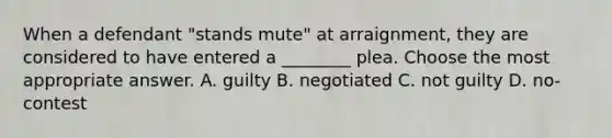 When a defendant "stands mute" at arraignment, they are considered to have entered a ________ plea. Choose the most appropriate answer. A. guilty B. negotiated C. not guilty D. no-contest