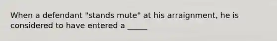 When a defendant "stands mute" at his arraignment, he is considered to have entered a _____