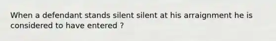 When a defendant stands silent silent at his arraignment he is considered to have entered ?