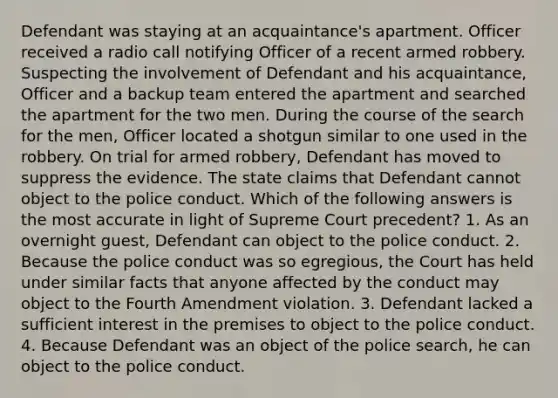 Defendant was staying at an acquaintance's apartment. Officer received a radio call notifying Officer of a recent armed robbery. Suspecting the involvement of Defendant and his acquaintance, Officer and a backup team entered the apartment and searched the apartment for the two men. During the course of the search for the men, Officer located a shotgun similar to one used in the robbery. On trial for armed robbery, Defendant has moved to suppress the evidence. The state claims that Defendant cannot object to the police conduct. Which of the following answers is the most accurate in light of Supreme Court precedent? 1. As an overnight guest, Defendant can object to the police conduct. 2. Because the police conduct was so egregious, the Court has held under similar facts that anyone affected by the conduct may object to the Fourth Amendment violation. 3. Defendant lacked a sufficient interest in the premises to object to the police conduct. 4. Because Defendant was an object of the police search, he can object to the police conduct.