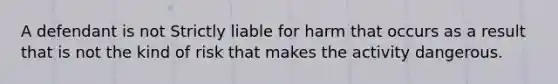 A defendant is not Strictly liable for harm that occurs as a result that is not the kind of risk that makes the activity dangerous.