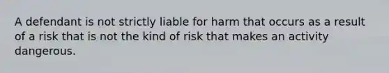 A defendant is not strictly liable for harm that occurs as a result of a risk that is not the kind of risk that makes an activity dangerous.