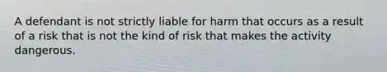 A defendant is not strictly liable for harm that occurs as a result of a risk that is not the kind of risk that makes the activity dangerous.