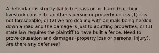 A defendant is strictly liable trespass or for harm that their livestock causes to another's person or property unless (1) it is not foreseeable; or (2) we are dealing with animals being herded down a road and the damage is just to abutting properties; or (3) state law requires the plaintiff to have built a fence. Need to prove causation and damages (property loss or personal injury). Are there any defenses?