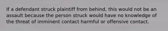 If a defendant struck plaintiff from behind, this would not be an assault because the person struck would have no knowledge of the threat of imminent contact harmful or offensive contact.