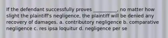 If the defendant successfully proves __________, no matter how slight the plaintiff's negligence, the plaintiff will be denied any recovery of damages. a. contributory negligence b. comparative negligence c. res ipsa loquitur d. negligence per se