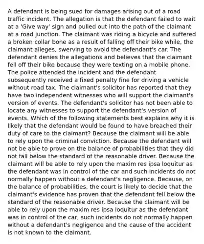 A defendant is being sued for damages arising out of a road traffic incident. The allegation is that the defendant failed to wait at a 'Give way' sign and pulled out into the path of the claimant at a road junction. The claimant was riding a bicycle and suffered a broken collar bone as a result of falling off their bike while, the claimant alleges, swerving to avoid the defendant's car. The defendant denies the allegations and believes that the claimant fell off their bike because they were texting on a mobile phone. The police attended the incident and the defendant subsequently received a fixed penalty fine for driving a vehicle without road tax. The claimant's solicitor has reported that they have two independent witnesses who will support the claimant's version of events. The defendant's solicitor has not been able to locate any witnesses to support the defendant's version of events. Which of the following statements best explains why it is likely that the defendant would be found to have breached their duty of care to the claimant? Because the claimant will be able to rely upon the criminal conviction. Because the defendant will not be able to prove on the balance of probabilities that they did not fall below the standard of the reasonable driver. Because the claimant will be able to rely upon the maxim res ipsa loquitur as the defendant was in control of the car and such incidents do not normally happen without a defendant's negligence. Because, on the balance of probabilities, the court is likely to decide that the claimant's evidence has proven that the defendant fell below the standard of the reasonable driver. Because the claimant will be able to rely upon the maxim res ipsa loquitur as the defendant was in control of the car, such incidents do not normally happen without a defendant's negligence and the cause of the accident is not known to the claimant.