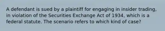 A defendant is sued by a plaintiff for engaging in insider trading, in violation of the Securities Exchange Act of 1934, which is a federal statute. The scenario refers to which kind of case?