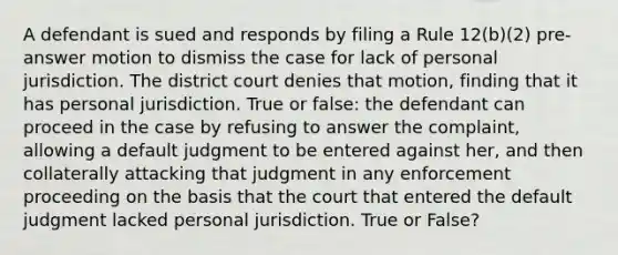 A defendant is sued and responds by filing a Rule 12(b)(2) pre-answer motion to dismiss the case for lack of personal jurisdiction. The district court denies that motion, finding that it has personal jurisdiction. True or false: the defendant can proceed in the case by refusing to answer the complaint, allowing a default judgment to be entered against her, and then collaterally attacking that judgment in any enforcement proceeding on the basis that the court that entered the default judgment lacked personal jurisdiction. True or False?