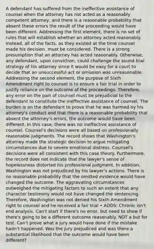 A defendant has suffered from the ineffective assistance of counsel when the attorney has not acted as a reasonably competent attorney, and there is a reasonable probability that absent these errors the result of the proceeding would have been different. Addressing the first element, there is no set of rules that will establish whether an attorney acted reasonably. Instead, all of the facts, as they existed at the time counsel made his decision, must be considered. There is a strong presumption that an attorney has acted reasonably. Otherwise, any defendant, upon conviction, could challenge the sound trial strategy of his attorney since it would be easy for a court to decide that an unsuccessful act or omission was unreasonable. Addressing the second element, the purpose of Sixth Amendment right to counsel is to ensure a fair trial in order to justify reliance on the outcome of the proceedings. Therefore, any error on the part of counsel must be prejudicial to the defendant to constitute the ineffective assistance of counsel. The burden is on the defendant to prove that he was harmed by his attorney's conduct and that there is a reasonable probability that absent the attorney's errors, the outcome would have been different. In this case, there was no ineffective assistance of counsel. Counsel's decisions were all based on professionally reasonable judgments. The record shows that Washington's attorney made the strategic decision to argue mitigating circumstances due to severe emotional distress. Counsel's decisions were all consistent with this case theory. Furthermore, the record does not indicate that the lawyer's sense of hopelessness distorted his professional judgment. In addition, Washington was not prejudiced by his lawyer's actions. There is no reasonable probability that the omitted evidence would have changed the outcome. The aggravating circumstances outweighed the mitigating factors to such an extent that any character testimony would not have changed the sentencing. Therefore, Washington was not denied his Sixth Amendment right to counsel and he received a fair trial • ADDS: Chronic isn't end analysis. Can't start if there's no error, but need to show if there's going to be a different outcome reasonably. NOT a but for test. Can't prove what a jury would have done if the mistake hadn't happened. Was the jury prejudiced and was there a substantial likelihood that the outcome would have been different?