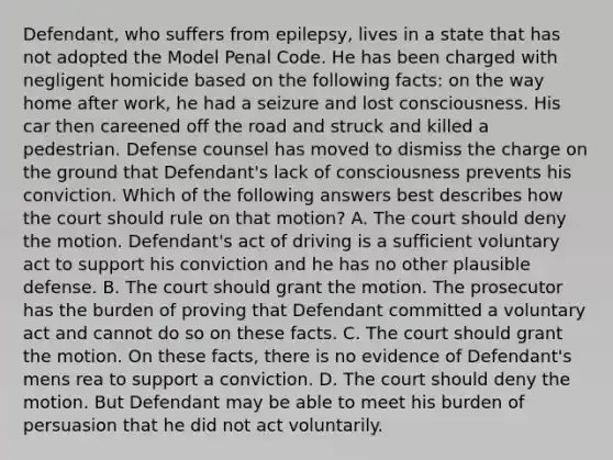 Defendant, who suffers from epilepsy, lives in a state that has not adopted the Model Penal Code. He has been charged with negligent homicide based on the following facts: on the way home after work, he had a seizure and lost consciousness. His car then careened off the road and struck and killed a pedestrian. Defense counsel has moved to dismiss the charge on the ground that Defendant's lack of consciousness prevents his conviction. Which of the following answers best describes how the court should rule on that motion? A. The court should deny the motion. Defendant's act of driving is a sufficient voluntary act to support his conviction and he has no other plausible defense. B. The court should grant the motion. The prosecutor has the burden of proving that Defendant committed a voluntary act and cannot do so on these facts. C. The court should grant the motion. On these facts, there is no evidence of Defendant's mens rea to support a conviction. D. The court should deny the motion. But Defendant may be able to meet his burden of persuasion that he did not act voluntarily.