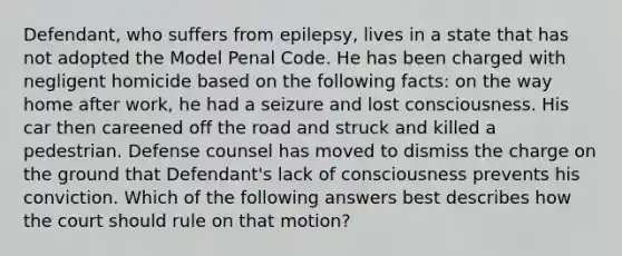 Defendant, who suffers from epilepsy, lives in a state that has not adopted the Model Penal Code. He has been charged with negligent homicide based on the following facts: on the way home after work, he had a seizure and lost consciousness. His car then careened off the road and struck and killed a pedestrian. Defense counsel has moved to dismiss the charge on the ground that Defendant's lack of consciousness prevents his conviction. Which of the following answers best describes how the court should rule on that motion?