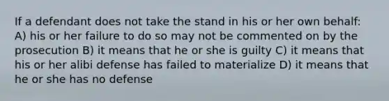 If a defendant does not take the stand in his or her own behalf: A) his or her failure to do so may not be commented on by the prosecution B) it means that he or she is guilty C) it means that his or her alibi defense has failed to materialize D) it means that he or she has no defense