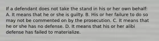 If a defendant does not take the stand in his or her own behalf: A. It means that he or she is guilty. B. His or her failure to do so may not be commented on by the prosecution. C. It means that he or she has no defense. D. It means that his or her alibi defense has failed to materialize.