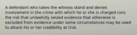 A defendant who takes the witness stand and denies involvement in the crime with which he or she is charged runs the risk that unlawfully seized evidence that otherwise is excluded from evidence under some circumstances may be used to attack his or her credibility at trial.