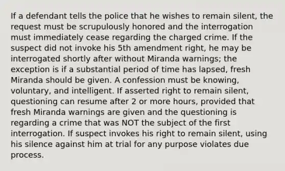 If a defendant tells the police that he wishes to remain silent, the request must be scrupulously honored and the interrogation must immediately cease regarding the charged crime. If the suspect did not invoke his 5th amendment right, he may be interrogated shortly after without Miranda warnings; the exception is if a substantial period of time has lapsed, fresh Miranda should be given. A confession must be knowing, voluntary, and intelligent. If asserted right to remain silent, questioning can resume after 2 or more hours, provided that fresh Miranda warnings are given and the questioning is regarding a crime that was NOT the subject of the first interrogation. If suspect invokes his right to remain silent, using his silence against him at trial for any purpose violates due process.