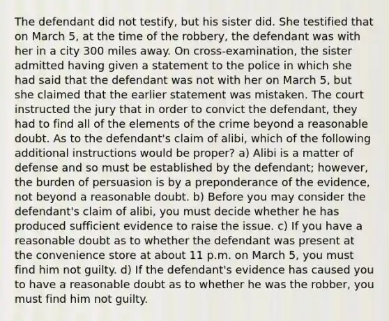 The defendant did not testify, but his sister did. She testified that on March 5, at the time of the robbery, the defendant was with her in a city 300 miles away. On cross-examination, the sister admitted having given a statement to the police in which she had said that the defendant was not with her on March 5, but she claimed that the earlier statement was mistaken. The court instructed the jury that in order to convict the defendant, they had to find all of the elements of the crime beyond a reasonable doubt. As to the defendant's claim of alibi, which of the following additional instructions would be proper? a) Alibi is a matter of defense and so must be established by the defendant; however, the burden of persuasion is by a preponderance of the evidence, not beyond a reasonable doubt. b) Before you may consider the defendant's claim of alibi, you must decide whether he has produced sufficient evidence to raise the issue. c) If you have a reasonable doubt as to whether the defendant was present at the convenience store at about 11 p.m. on March 5, you must find him not guilty. d) If the defendant's evidence has caused you to have a reasonable doubt as to whether he was the robber, you must find him not guilty.