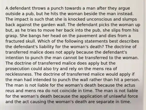 A defendant throws a punch towards a man after they argue outside a pub, but he hits the woman beside the man instead. The impact is such that she is knocked unconscious and slumps back against the garden wall. The defendant picks the woman up but, as he tries to move her back into the pub, she slips from his grasp. She bangs her head on the pavement and dies from a fractured skull. Which of the following statements best describes the defendant's liability for the woman's death? The doctrine of transferred malice does not apply because the defendant's intention to punch the man cannot be transferred to the woman. The doctrine of transferred malice does apply but the prosecution could also try and rely on the mens rea of recklessness. The doctrine of transferred malice would apply if the man had intended to punch the wall rather than hit a person. The man is not liable for the woman's death because the actus reus and mens rea do not coincide in time. The man is not liable for the woman's death because the application of unlawful force and the act causing the woman's death are separate in time.