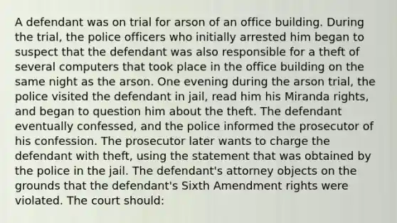 A defendant was on trial for arson of an office building. During the trial, the police officers who initially arrested him began to suspect that the defendant was also responsible for a theft of several computers that took place in the office building on the same night as the arson. One evening during the arson trial, the police visited the defendant in jail, read him his Miranda rights, and began to question him about the theft. The defendant eventually confessed, and the police informed the prosecutor of his confession. The prosecutor later wants to charge the defendant with theft, using the statement that was obtained by the police in the jail. The defendant's attorney objects on the grounds that the defendant's Sixth Amendment rights were violated. The court should: