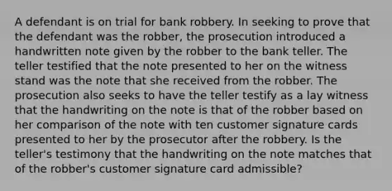 A defendant is on trial for bank robbery. In seeking to prove that the defendant was the robber, the prosecution introduced a handwritten note given by the robber to the bank teller. The teller testified that the note presented to her on the witness stand was the note that she received from the robber. The prosecution also seeks to have the teller testify as a lay witness that the handwriting on the note is that of the robber based on her comparison of the note with ten customer signature cards presented to her by the prosecutor after the robbery. Is the teller's testimony that the handwriting on the note matches that of the robber's customer signature card admissible?