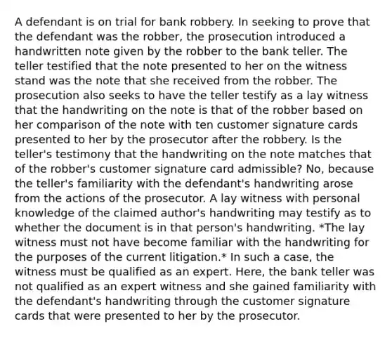 A defendant is on trial for bank robbery. In seeking to prove that the defendant was the robber, the prosecution introduced a handwritten note given by the robber to the bank teller. The teller testified that the note presented to her on the witness stand was the note that she received from the robber. The prosecution also seeks to have the teller testify as a lay witness that the handwriting on the note is that of the robber based on her comparison of the note with ten customer signature cards presented to her by the prosecutor after the robbery. Is the teller's testimony that the handwriting on the note matches that of the robber's customer signature card admissible? No, because the teller's familiarity with the defendant's handwriting arose from the actions of the prosecutor. A lay witness with personal knowledge of the claimed author's handwriting may testify as to whether the document is in that person's handwriting. *The lay witness must not have become familiar with the handwriting for the purposes of the current litigation.* In such a case, the witness must be qualified as an expert. Here, the bank teller was not qualified as an expert witness and she gained familiarity with the defendant's handwriting through the customer signature cards that were presented to her by the prosecutor.