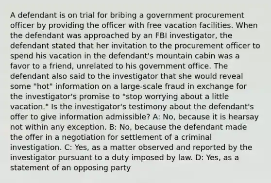 A defendant is on trial for bribing a government procurement officer by providing the officer with free vacation facilities. When the defendant was approached by an FBI investigator, the defendant stated that her invitation to the procurement officer to spend his vacation in the defendant's mountain cabin was a favor to a friend, unrelated to his government office. The defendant also said to the investigator that she would reveal some "hot" information on a large-scale fraud in exchange for the investigator's promise to "stop worrying about a little vacation." Is the investigator's testimony about the defendant's offer to give information admissible? A: No, because it is hearsay not within any exception. B: No, because the defendant made the offer in a negotiation for settlement of a criminal investigation. C: Yes, as a matter observed and reported by the investigator pursuant to a duty imposed by law. D: Yes, as a statement of an opposing party