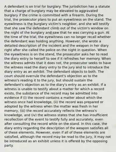 A defendant is on trial for burglary. The jurisdiction has a statute that a charge of burglary may be elevated to aggravated burglary if the crime is committed with a firearm. During the trial, the prosecutor plans to put an eyewitness on the stand. The eyewitness is the burglary victim's neighbor, and she will testify that she saw the defendant climb out of the victim's window on the night of the burglary and saw that he was carrying a gun. At the time of the trial, the eyewitness can no longer recall whether the defendant was holding anything. However, she wrote a detailed description of the incident and the weapon in her diary right after she called the police on the night in question. When the eyewitness is on the stand, the prosecutor asks her to read the diary entry to herself to see if it refreshes her memory. When the witness admits that it does not, the prosecutor seeks to have the witness read the diary entry to the jury and to introduce the diary entry as an exhibit. The defendant objects to both. The court should overrule the defendant's objection as to the witness's reading it to the jury, but should sustain the defendant's objection as to the diary's entry as an exhibit. If a witness is unable to testify about a matter for which a record exists, the substance of the record may be admitted into evidence if (i) the record contains a matter about which the witness once had knowledge, (ii) the record was prepared or adopted by the witness when the matter was fresh in her memory, (iii) the record accurately reflects the witness's knowledge, and (iv) the witness states that she has insufficient recollection of the event to testify fully and accurately, even after consulting the record while on the stand. In this case, the diary entry regarding the description of the weapon satisfies all of these elements. However, even if all of these elements are satisfied, although the record may be read to the jury, it may not be introduced as an exhibit unless it is offered by the opposing party.