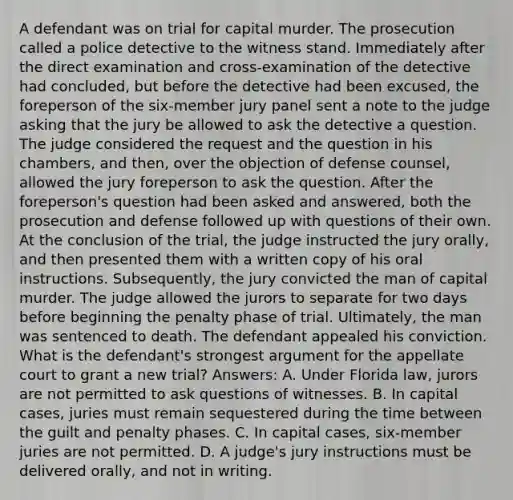 A defendant was on trial for capital murder. The prosecution called a police detective to the witness stand. Immediately after the direct examination and cross-examination of the detective had concluded, but before the detective had been excused, the foreperson of the six-member jury panel sent a note to the judge asking that the jury be allowed to ask the detective a question. The judge considered the request and the question in his chambers, and then, over the objection of defense counsel, allowed the jury foreperson to ask the question. After the foreperson's question had been asked and answered, both the prosecution and defense followed up with questions of their own. At the conclusion of the trial, the judge instructed the jury orally, and then presented them with a written copy of his oral instructions. Subsequently, the jury convicted the man of capital murder. The judge allowed the jurors to separate for two days before beginning the penalty phase of trial. Ultimately, the man was sentenced to death. The defendant appealed his conviction. What is the defendant's strongest argument for the appellate court to grant a new trial? Answers: A. Under Florida law, jurors are not permitted to ask questions of witnesses. B. In capital cases, juries must remain sequestered during the time between the guilt and penalty phases. C. In capital cases, six-member juries are not permitted. D. A judge's jury instructions must be delivered orally, and not in writing.