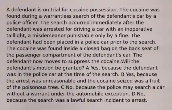 A defendant is on trial for cocaine possession. The cocaine was found during a warrantless search of the defendant's car by a police officer. The search occurred immediately after the defendant was arrested for driving a car with an inoperative taillight, a misdemeanor punishable only by a fine. The defendant had been placed in a police car prior to the search. The cocaine was found inside a closed bag on the back seat of the passenger compartment of the defendant's car. The defendant now moves to suppress the cocaine.Will the defendant's motion be granted? A Yes, because the defendant was in the police car at the time of the search. B Yes, because the arrest was unreasonable and the cocaine seized was a fruit of the poisonous tree. C No, because the police may search a car without a warrant under the automobile exception. D No, because the search was a lawful search incident to arrest.