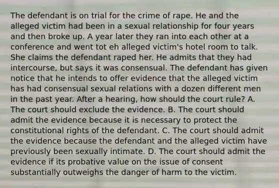 The defendant is on trial for the crime of rape. He and the alleged victim had been in a sexual relationship for four years and then broke up. A year later they ran into each other at a conference and went tot eh alleged victim's hotel room to talk. She claims the defendant raped her. He admits that they had intercourse, but says it was consensual. The defendant has given notice that he intends to offer evidence that the alleged victim has had consensual sexual relations with a dozen different men in the past year. After a hearing, how should the court rule? A. The court should exclude the evidence. B. The court should admit the evidence because it is necessary to protect the constitutional rights of the defendant. C. The court should admit the evidence because the defendant and the alleged victim have previously been sexually intimate. D. The court should admit the evidence if its probative value on the issue of consent substantially outweighs the danger of harm to the victim.