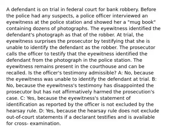 A defendant is on trial in federal court for bank robbery. Before the police had any suspects, a police officer interviewed an eyewitness at the police station and showed her a "mug book" containing dozens of photographs. The eyewitness identified the defendant's photograph as that of the robber. At trial, the eyewitness surprises the prosecutor by testifying that she is unable to identify the defendant as the robber. The prosecutor calls the officer to testify that the eyewitness identified the defendant from the photograph in the police station. The eyewitness remains present in the courthouse and can be recalled. Is the officer's testimony admissible? A: No, because the eyewitness was unable to identify the defendant at trial. B: No, because the eyewitness's testimony has disappointed the prosecutor but has not affirmatively harmed the prosecution's case. C: Yes, because the eyewitness's statement of identification as reported by the officer is not excluded by the hearsay rule. D: Yes, because the hearsay rule does not exclude out-of-court statements if a declarant testifies and is available for cross- examination.