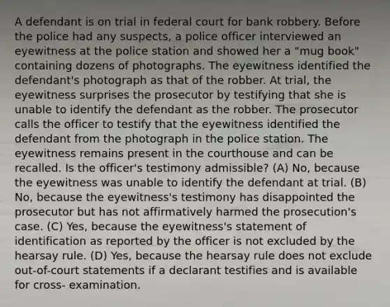 A defendant is on trial in federal court for bank robbery. Before the police had any suspects, a police officer interviewed an eyewitness at the police station and showed her a "mug book" containing dozens of photographs. The eyewitness identified the defendant's photograph as that of the robber. At trial, the eyewitness surprises the prosecutor by testifying that she is unable to identify the defendant as the robber. The prosecutor calls the officer to testify that the eyewitness identified the defendant from the photograph in the police station. The eyewitness remains present in the courthouse and can be recalled. Is the officer's testimony admissible? (A) No, because the eyewitness was unable to identify the defendant at trial. (B) No, because the eyewitness's testimony has disappointed the prosecutor but has not affirmatively harmed the prosecution's case. (C) Yes, because the eyewitness's statement of identification as reported by the officer is not excluded by the hearsay rule. (D) Yes, because the hearsay rule does not exclude out-of-court statements if a declarant testifies and is available for cross- examination.